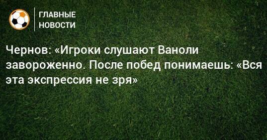 Чернов: «Игроки слушают Ваноли завороженно. После побед понимаешь: «Вся эта экспрессия не зря»