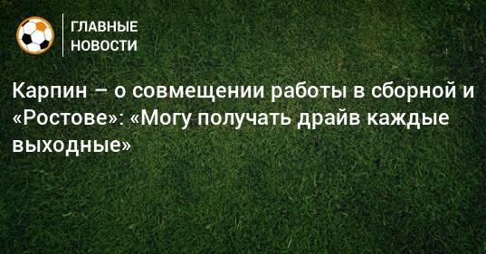 Карпин – о совмещении работы в сборной и «Ростове»: «Могу получать драйв каждые выходные»
