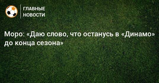 Моро: «Даю слово, что останусь в «Динамо» до конца сезона»