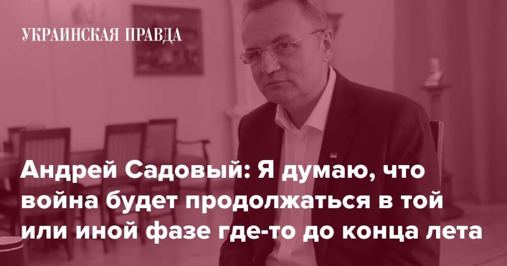 Андрей Садовый: Я думаю, что война будет продолжаться в той или иной фазе где-то до конца лета