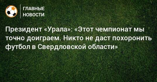 Президент «Урала»: «Этот чемпионат мы точно доиграем. Никто не даст похоронить футбол в Свердловской области»
