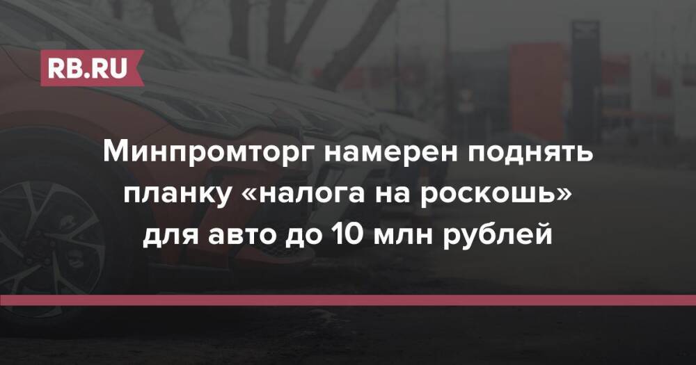 Минпромторг намерен поднять планку «налога на роскошь» для авто до 10 млн рублей