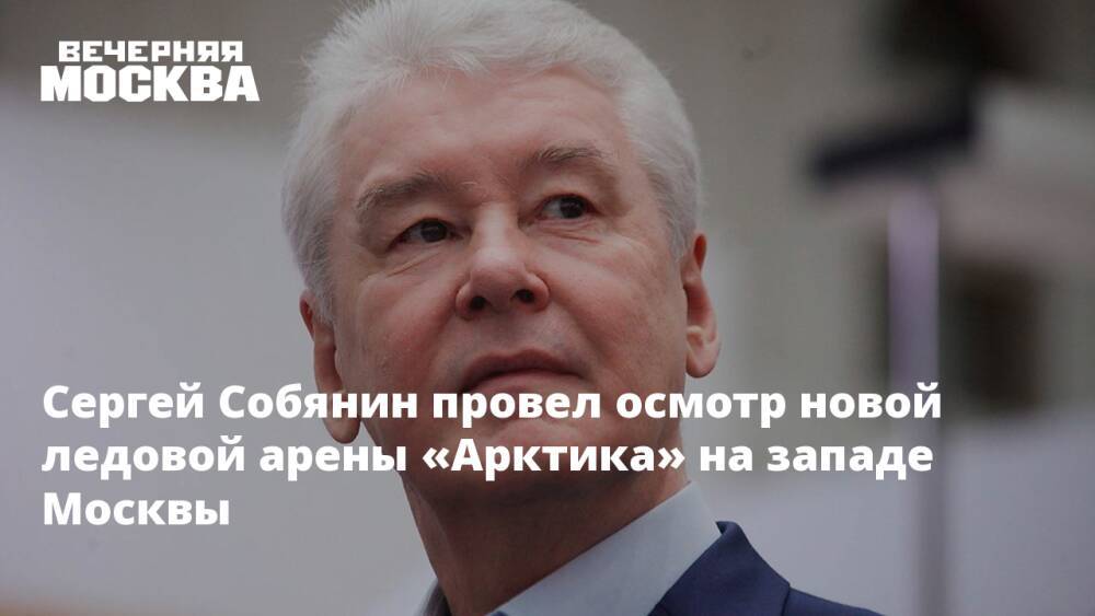 Сергей Собянин провел осмотр новой ледовой арены «Арктика» на западе Москвы