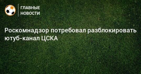 Роскомнадзор потребовал разблокировать ютуб-канал ЦСКА