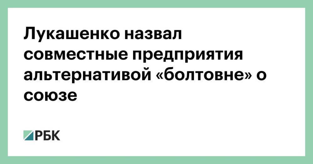 Лукашенко назвал совместные предприятия альтернативой «болтовне» о союзе