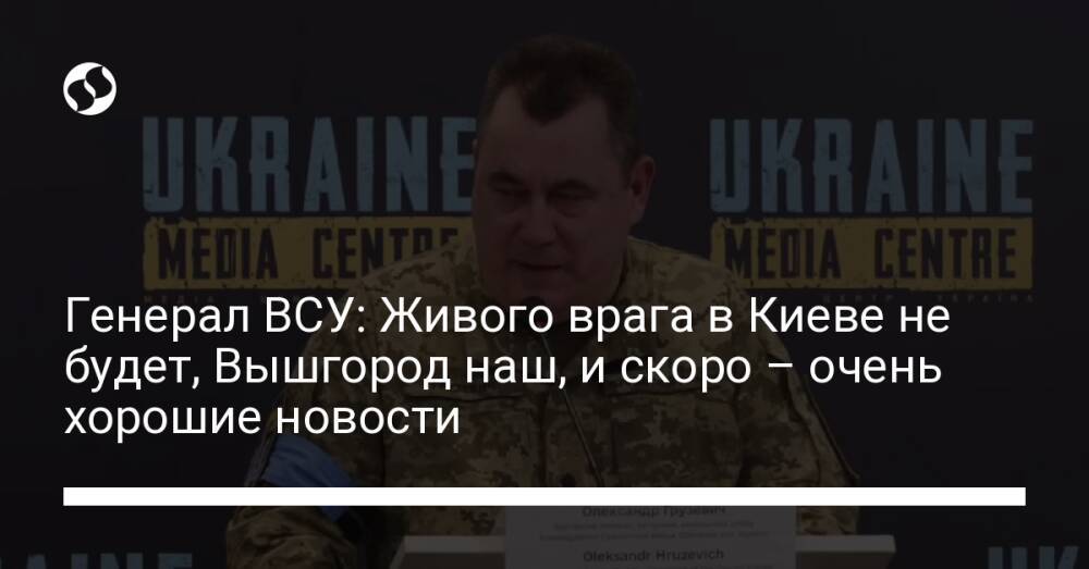 Генерал ВСУ: Живого врага в Киеве не будет, Вышгород наш, и скоро – очень хорошие новости