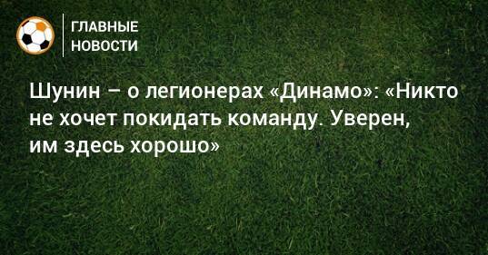 Шунин – о легионерах «Динамо»: «Никто не хочет покидать команду. Уверен, им здесь хорошо»