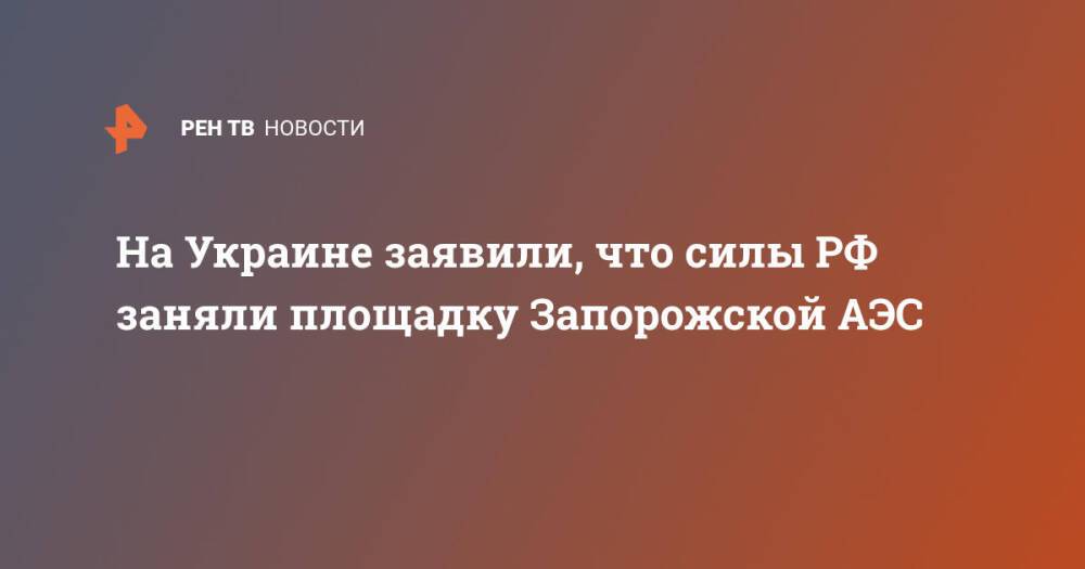 На Украине заявили, что силы РФ заняли площадку Запорожской АЭС