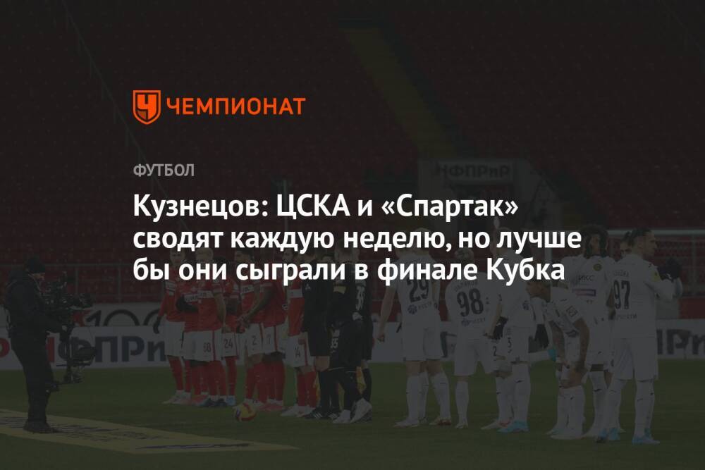 Кузнецов: ЦСКА и «Спартак» сводят каждую неделю, но лучше бы они сыграли в финале Кубка
