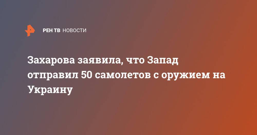 Захарова заявила, что Запад отправил 50 самолетов с оружием на Украину