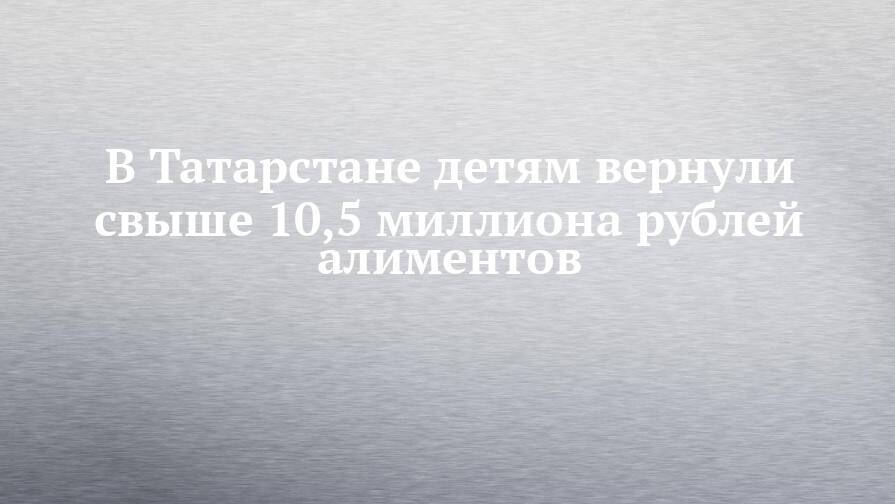 В Татарстане детям вернули свыше 10,5 миллиона рублей алиментов