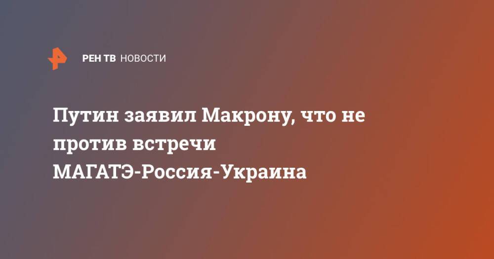 Путин заявил Макрону, что не против встречи МАГАТЭ-Россия-Украина