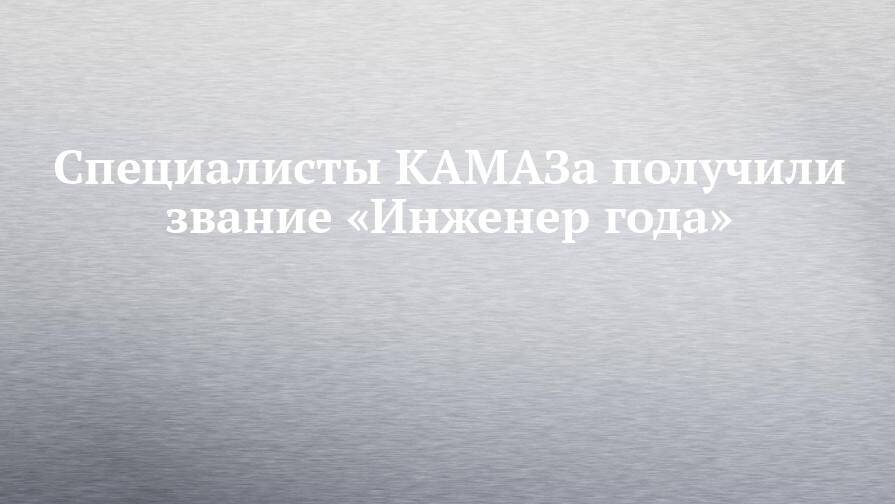 Специалисты КАМАЗа получили звание «Инженер года»