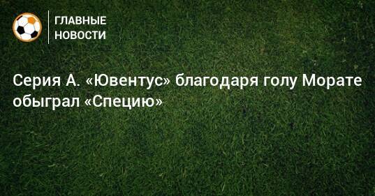 Серия А. «Ювентус» благодаря голу Морате обыграл «Специю»