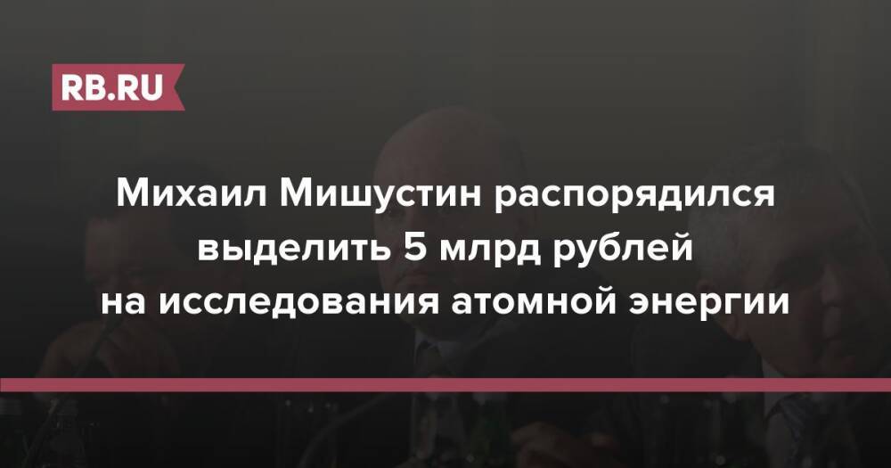 Михаил Мишустин распорядился выделить 5 млрд рублей на исследования атомной энергии