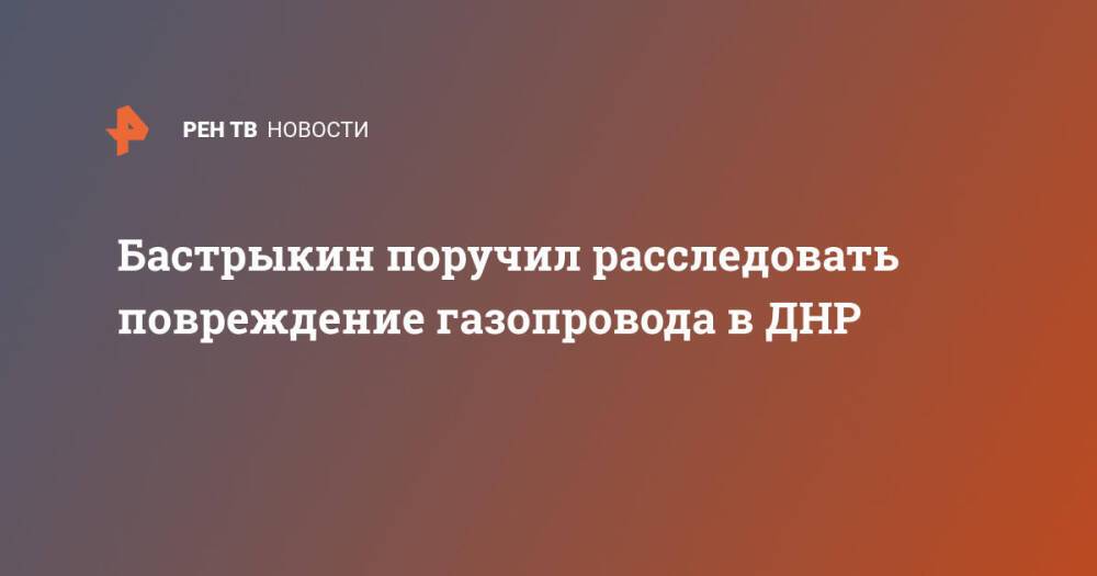 Бастрыкин поручил расследовать повреждение газопровода в ДНР