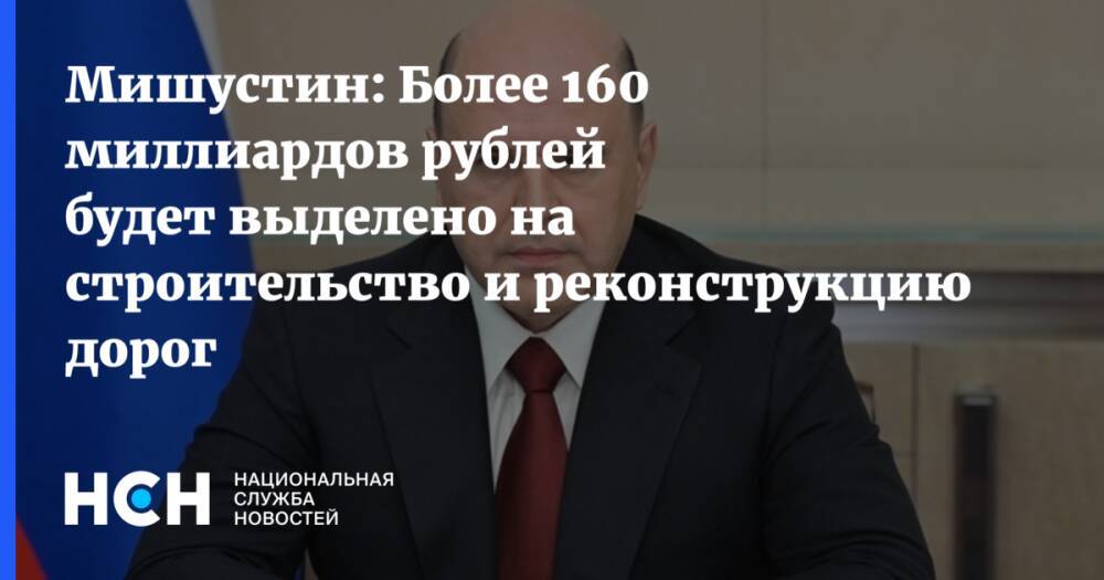 Мишустин: Более 160 миллиардов рублей будет выделено на строительство и реконструкцию дорог