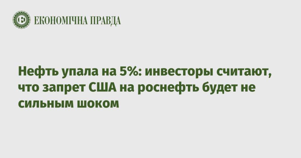 Нефть упала на 5%: инвесторы считают, что запрет США на роснефть будет не сильным шоком