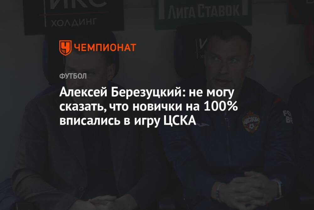 Алексей Березуцкий: не могу сказать, что новички на 100% вписались в игру ЦСКА