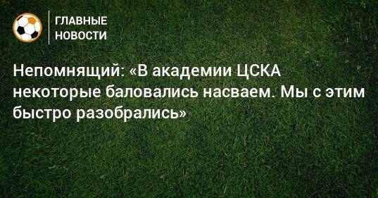 Непомнящий: «В академии ЦСКА некоторые баловались насваем. Мы с этим быстро разобрались»
