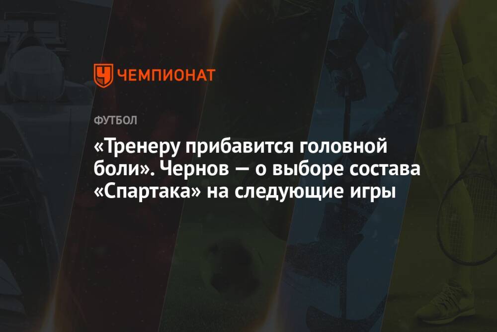 «Тренеру прибавится головной боли». Чернов — о выборе состава «Спартака» на следующие игры