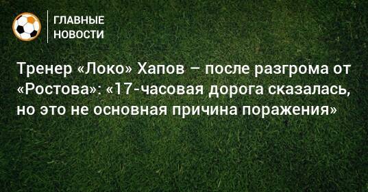 Тренер «Локо» Хапов – после разгрома от «Ростова»: «17-часовая дорога сказалась, но это не основная причина поражения»