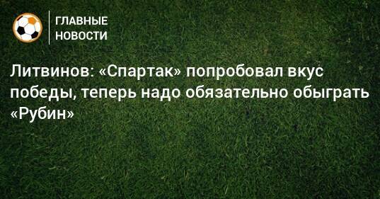 Литвинов: «Спартак» попробовал вкус победы, теперь надо обязательно обыграть «Рубин»