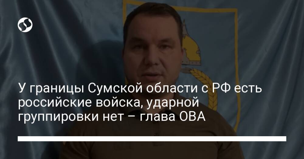У границы Сумской области с РФ есть российские войска, ударной группировки нет – глава ОВА