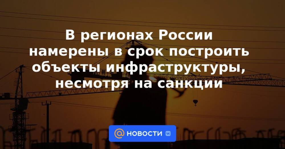 В регионах России намерены в срок построить объекты инфраструктуры, несмотря на санкции