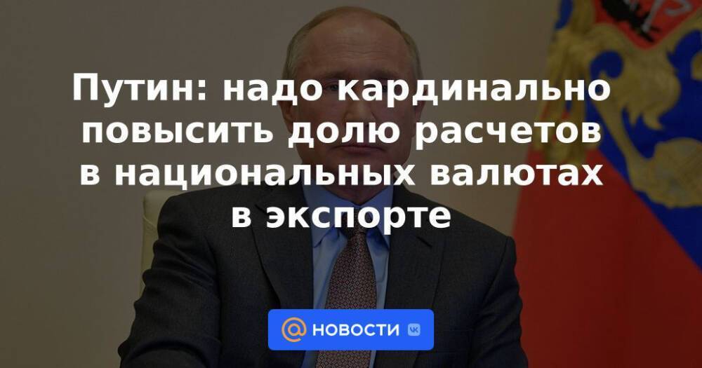 Путин: надо кардинально повысить долю расчетов в национальных валютах в экспорте