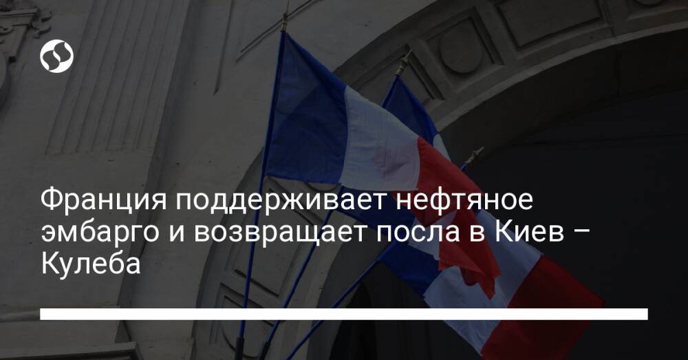 Франция поддерживает нефтяное эмбарго и возвращает посла в Киев – Кулеба