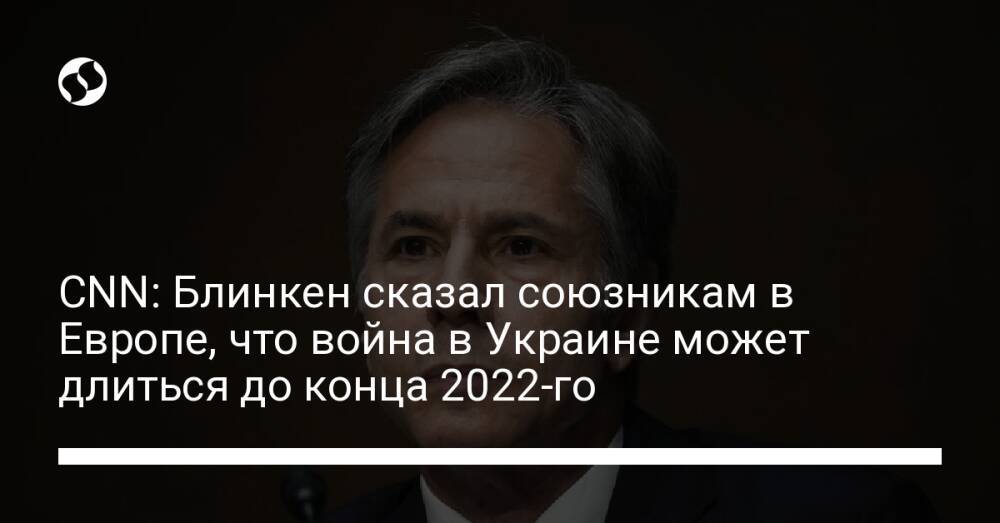 CNN: Блинкен сказал союзникам в Европе, что война в Украине может длиться до конца 2022-го