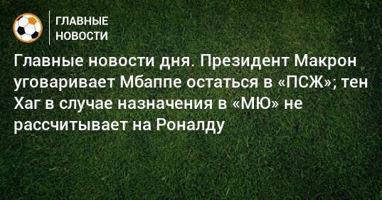 Главные новости дня. Президент Макрон уговаривает Мбаппе остаться в «ПСЖ»; тен Хаг в случае назначения в «МЮ» не рассчитывает на Роналду