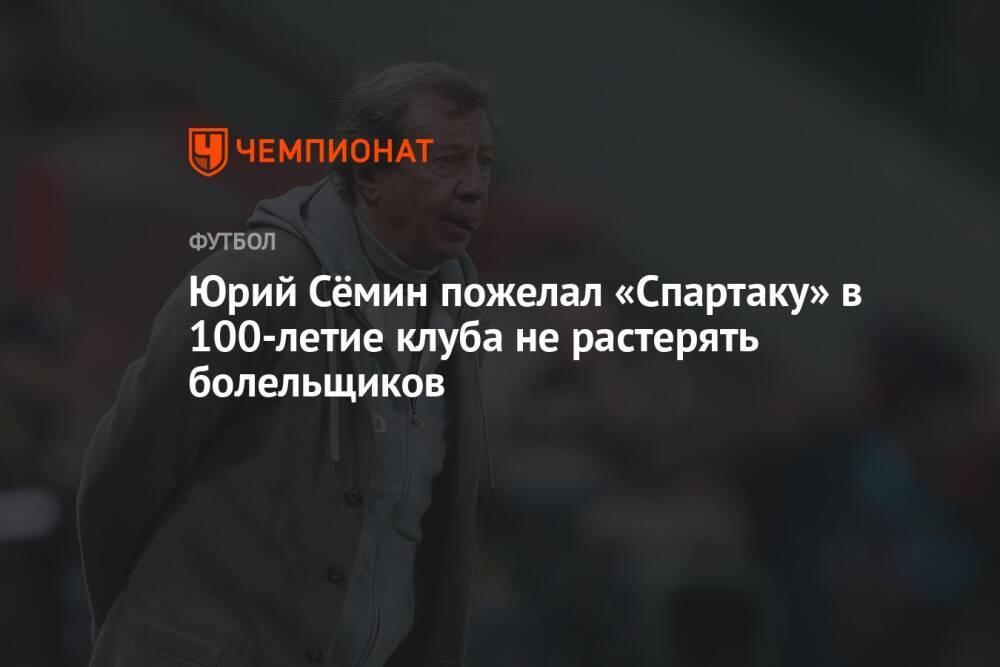 Юрий Сёмин пожелал «Спартаку» в 100-летие клуба не растерять болельщиков