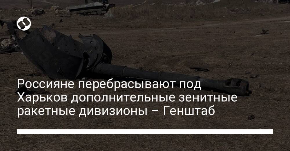 Россияне перебрасывают под Харьков дополнительные зенитные ракетные дивизионы – Генштаб