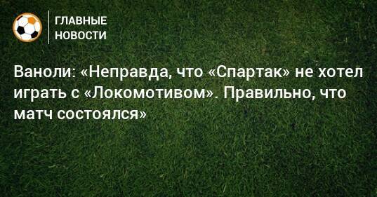 Ваноли: «Неправда, что «Спартак» не хотел играть с «Локомотивом». Правильно, что матч состоялся»