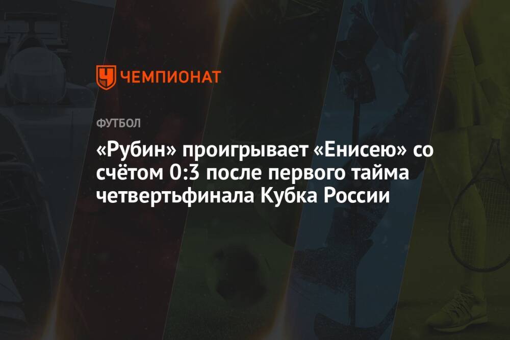 «Рубин» проигрывает «Енисею» со счётом 0:3 после первого тайма четвертьфинала Кубка России