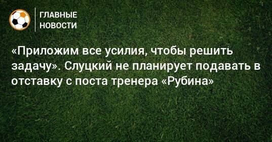 «Приложим все усилия, чтобы решить задачу». Слуцкий не планирует подавать в отставку с поста тренера «Рубина»