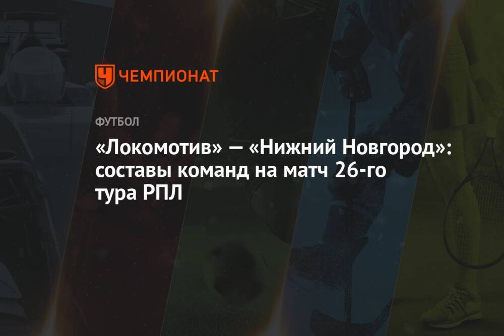«Локомотив» — «Нижний Новгород»: составы команд на матч 26-го тура РПЛ
