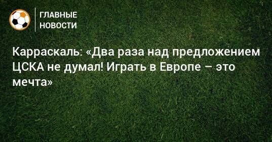 Карраскаль: «Два раза над предложением ЦСКА не думал! Играть в Европе – это мечта»