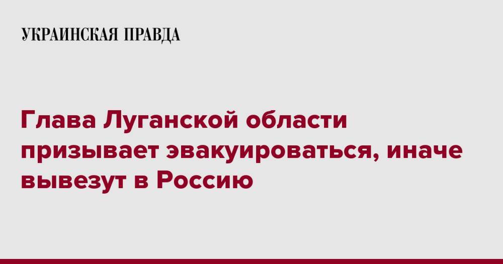 Глава Луганской области призывает эвакуироваться, иначе вывезут в Россию