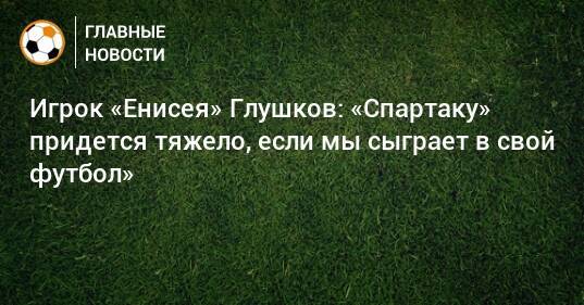 Игрок «Енисея» Глушков: «Спартаку» придется тяжело, если мы сыграет в свой футбол»