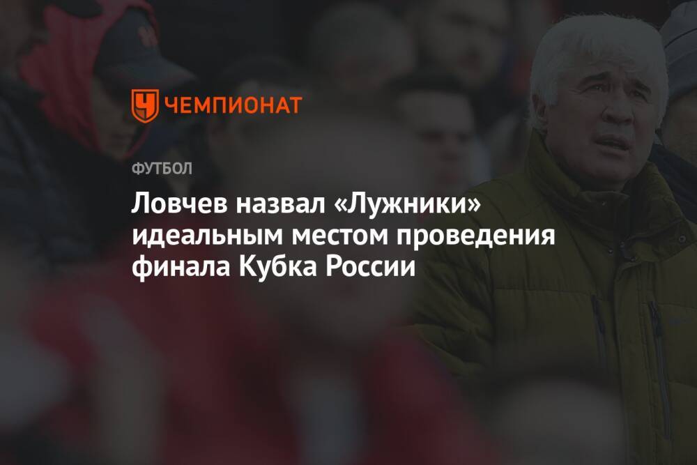 Ловчев назвал «Лужники» идеальным местом проведения финала Кубка России