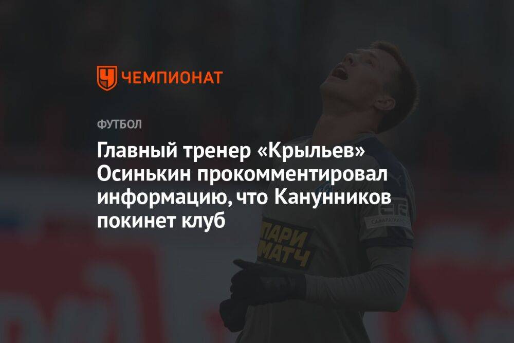 Главный тренер «Крыльев» Осинькин прокомментировал информацию, что Канунников покинет клуб
