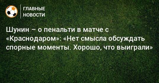 Шунин – о пенальти в матче с «Краснодаром»: «Нет смысла обсуждать спорные моменты. Хорошо, что выиграли»