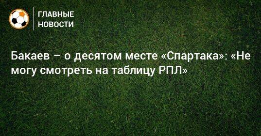 Бакаев – о десятом месте «Спартака»: «Не могу смотреть на таблицу РПЛ»
