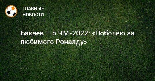 Бакаев – о ЧМ-2022: «Поболею за любимого Роналду»