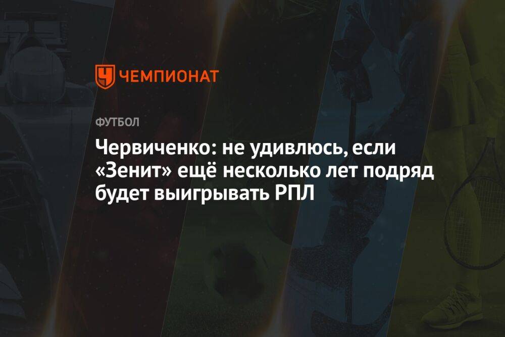 Червиченко: не удивлюсь, если «Зенит» ещё несколько лет подряд будет выигрывать РПЛ