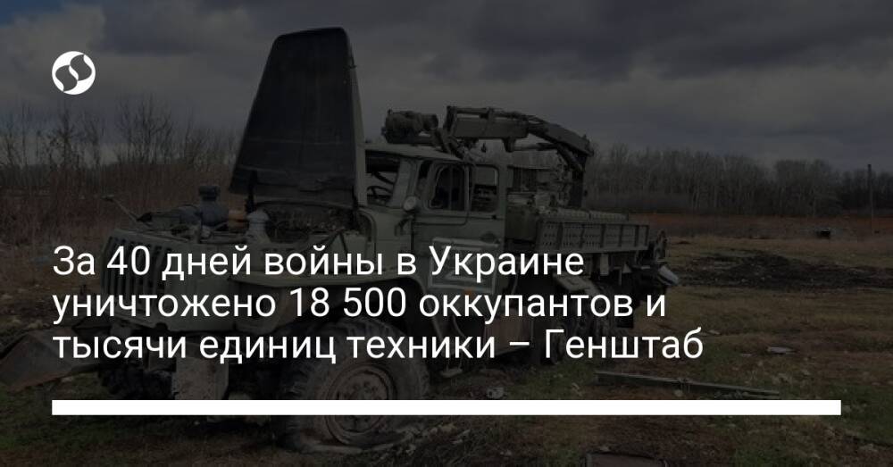 За 40 дней войны в Украине уничтожено 18 500 оккупантов и тысячи единиц техники – Генштаб