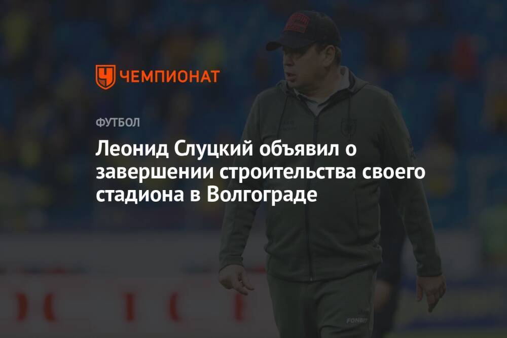 Леонид Слуцкий объявил о завершении строительства своего стадиона в Волгограде